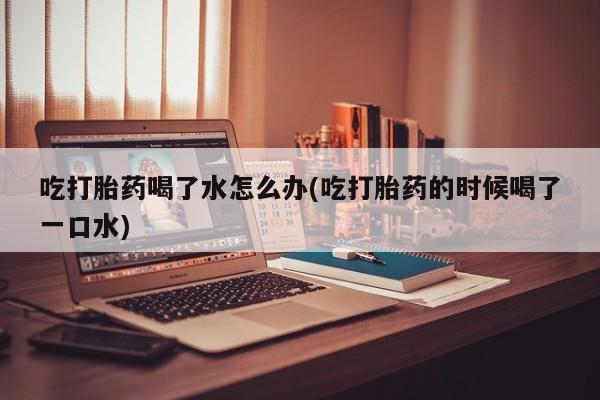 网上打胎药专门卖店吃打胎药喝了水怎么办(吃打胎药的时候喝了一口水)