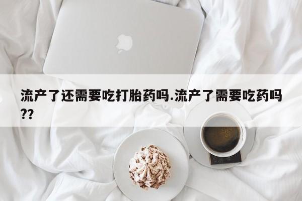 网上打胎药专门卖店流产了还需要吃打胎药吗.流产了需要吃药吗?？