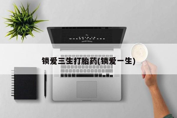 网上打胎药专门卖店锁爱三生打胎药(锁爱一生)