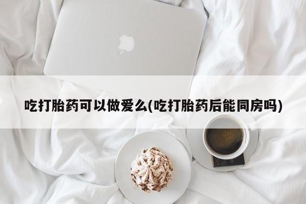 网上打胎药专门卖店吃打胎药可以做爱么(吃打胎药后能同房吗)