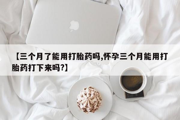 网上打胎药专门卖店【三个月了能用打胎药吗,怀孕三个月能用打胎药打下来吗?】