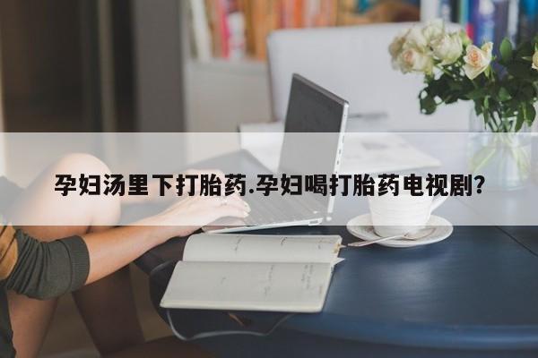 网上打胎药专门卖店孕妇汤里下打胎药.孕妇喝打胎药电视剧？