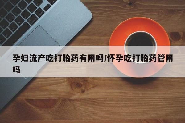 网上打胎药专门卖店孕妇流产吃打胎药有用吗/怀孕吃打胎药管用吗
