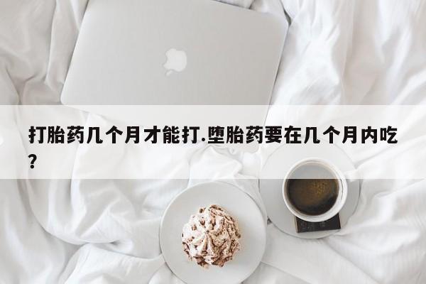 网上打胎药专门卖店打胎药几个月才能打.堕胎药要在几个月内吃？