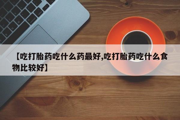 网上打胎药专门卖店【吃打胎药吃什么药最好,吃打胎药吃什么食物比较好】