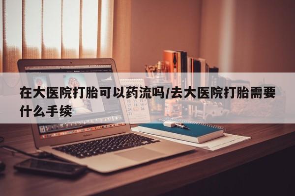 网上打胎药专门卖店在大医院打胎可以药流吗/去大医院打胎需要什么手续