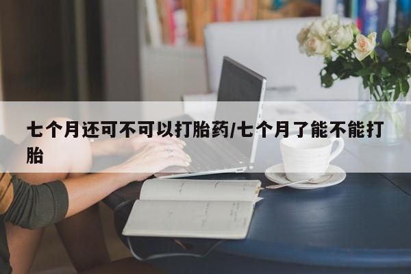 网上打胎药专门卖店七个月还可不可以打胎药/七个月了能不能打胎