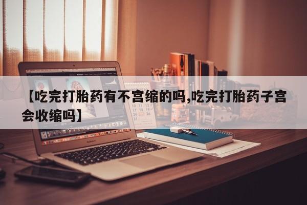 网上打胎药专门卖店【吃完打胎药有不宫缩的吗,吃完打胎药子宫会收缩吗】