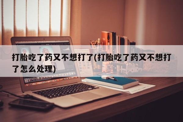 网上打胎药专门卖店打胎吃了药又不想打了(打胎吃了药又不想打了怎么处理)
