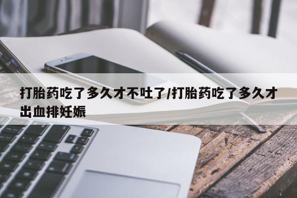 网上打胎药专门卖店打胎药吃了多久才不吐了/打胎药吃了多久才出血排妊娠