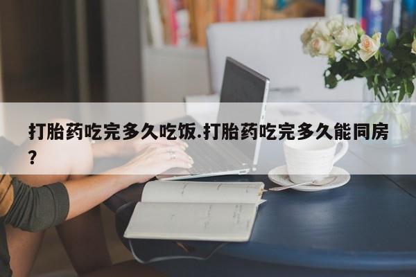 网上打胎药专门卖店打胎药吃完多久吃饭.打胎药吃完多久能同房？