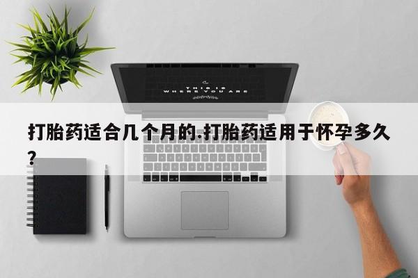 网上打胎药专门卖店打胎药适合几个月的.打胎药适用于怀孕多久？