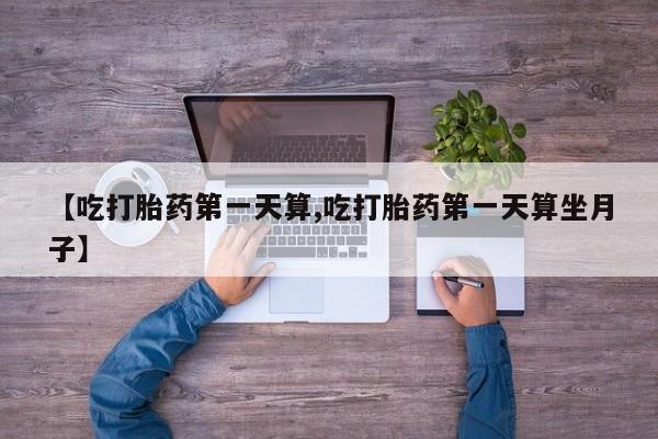 网上打胎药专门卖店【吃打胎药第一天算,吃打胎药第一天算坐月子】