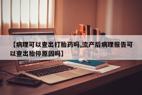 网上打胎药专门卖店【病理可以查出打胎药吗,流产后病理报告可以查出胎停原因吗】