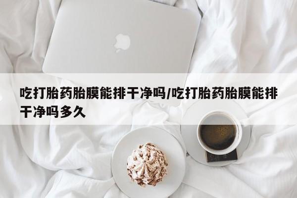 网上打胎药专门卖店吃打胎药胎膜能排干净吗/吃打胎药胎膜能排干净吗多久