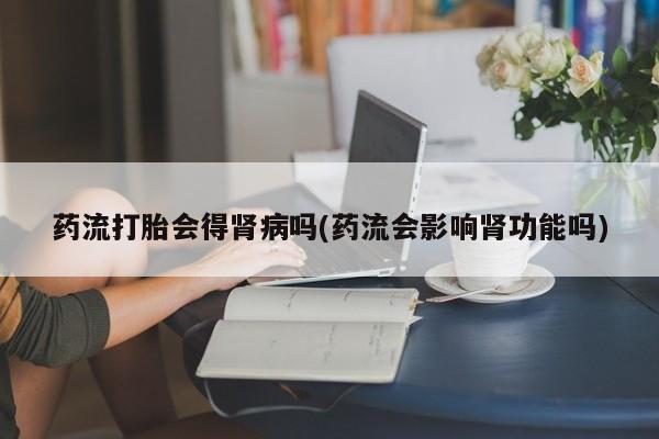 网上打胎药专门卖店药流打胎会得肾病吗(药流会影响肾功能吗)