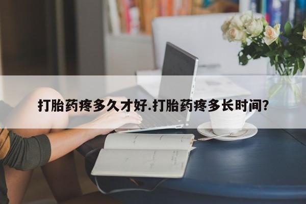 网上打胎药专门卖店打胎药疼多久才好.打胎药疼多长时间？