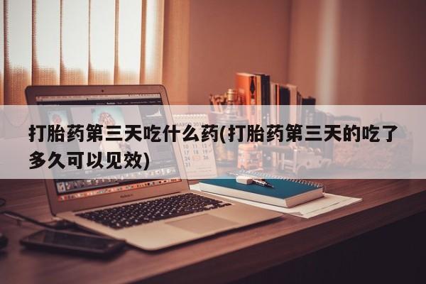 网上打胎药专门卖店打胎药第三天吃什么药(打胎药第三天的吃了多久可以见效)