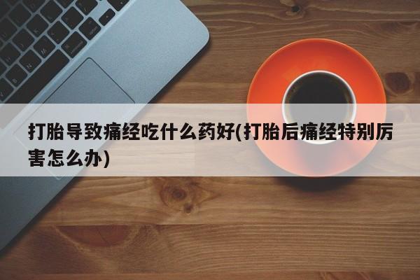网上打胎药专门卖店打胎导致痛经吃什么药好(打胎后痛经特别厉害怎么办)