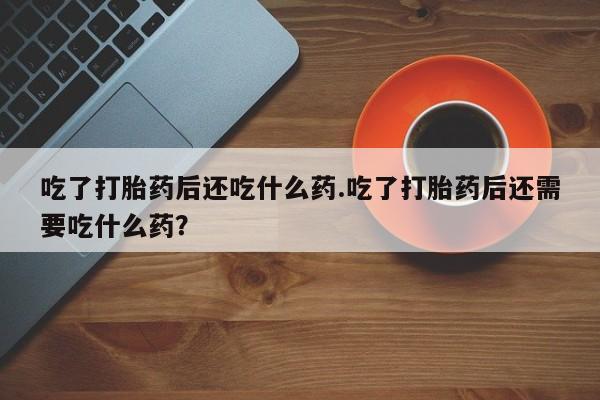 网上打胎药专门卖店吃了打胎药后还吃什么药.吃了打胎药后还需要吃什么药？