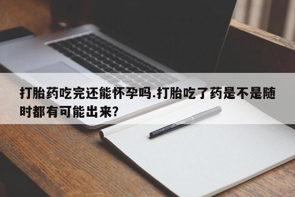 网上打胎药专门卖店打胎药吃完还能怀孕吗.打胎吃了药是不是随时都有可能出来？