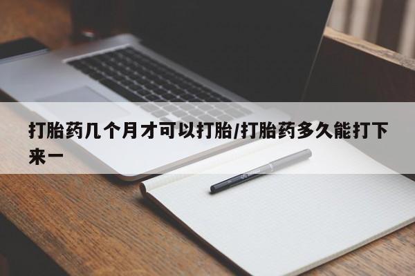 网上打胎药专门卖店打胎药几个月才可以打胎/打胎药多久能打下来一