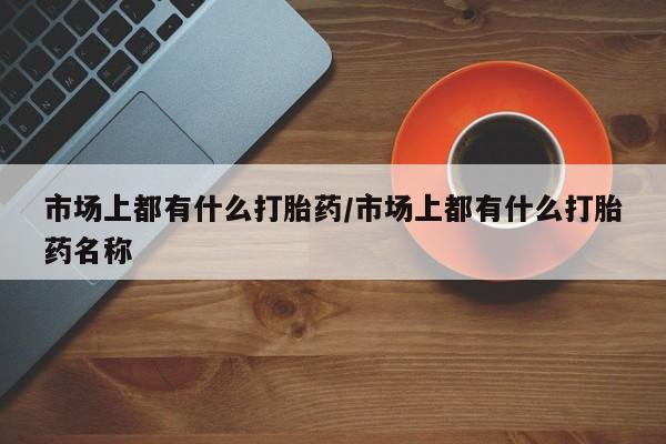网上打胎药专门卖店市场上都有什么打胎药/市场上都有什么打胎药名称
