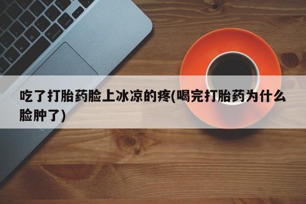 网上打胎药专门卖店吃了打胎药脸上冰凉的疼(喝完打胎药为什么脸肿了)