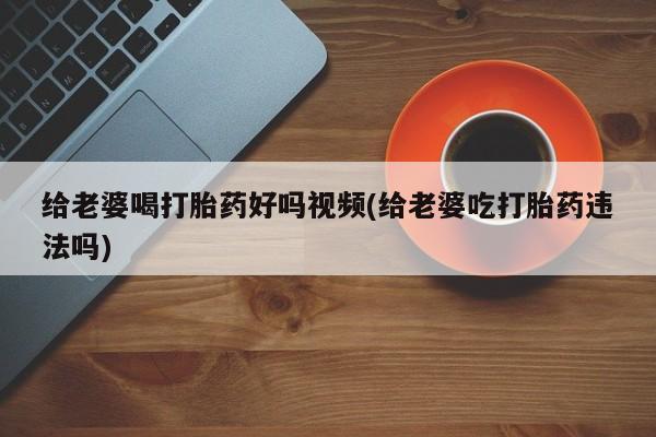 网上打胎药专门卖店给老婆喝打胎药好吗视频(给老婆吃打胎药违法吗)