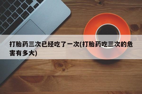 网上打胎药专门卖店打胎药三次已经吃了一次(打胎药吃三次的危害有多大)