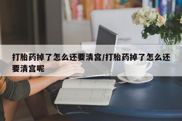 网上打胎药专门卖店打胎药掉了怎么还要清宫/打胎药掉了怎么还要清宫呢