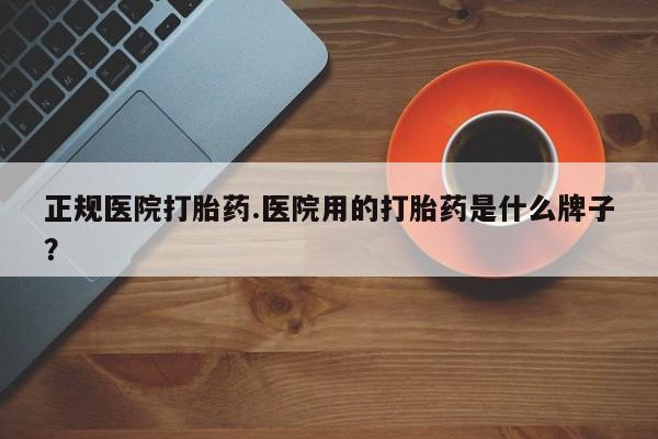 网上打胎药专门卖店正规医院打胎药.医院用的打胎药是什么牌子？