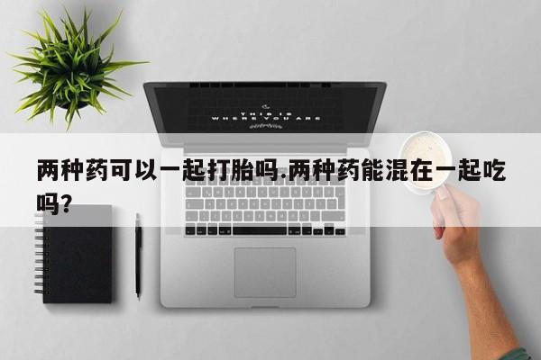 网上打胎药专门卖店两种药可以一起打胎吗.两种药能混在一起吃吗？