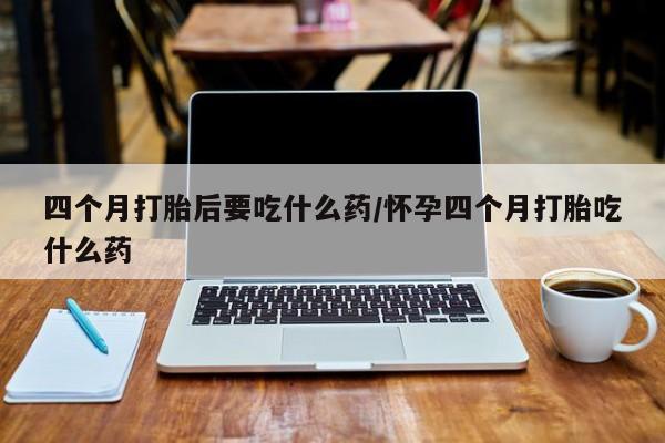 网上打胎药专门卖店四个月打胎后要吃什么药/怀孕四个月打胎吃什么药
