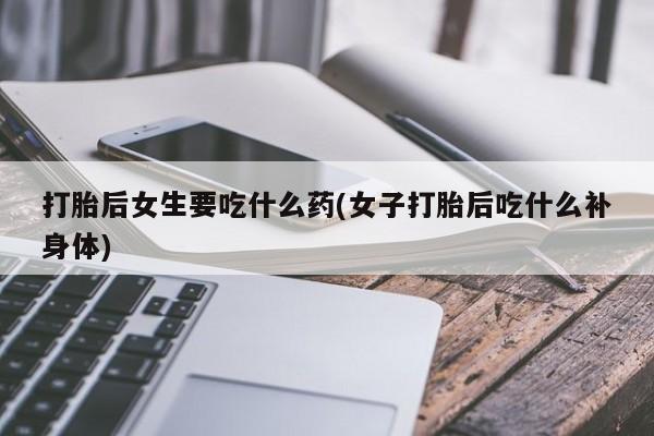 网上打胎药专门卖店打胎后女生要吃什么药(女子打胎后吃什么补身体)