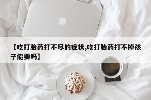 网上打胎药专门卖店【吃打胎药打不尽的症状,吃打胎药打不掉孩子能要吗】