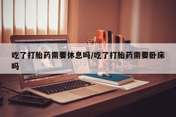 网上打胎药专门卖店吃了打胎药需要休息吗/吃了打胎药需要卧床吗