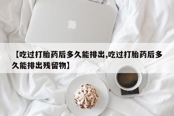 网上打胎药专门卖店【吃过打胎药后多久能排出,吃过打胎药后多久能排出残留物】