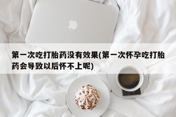 网上打胎药专门卖店第一次吃打胎药没有效果(第一次怀孕吃打胎药会导致以后怀不上呢)