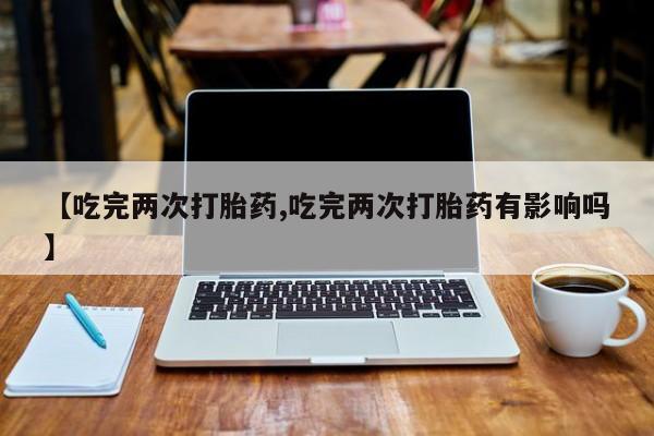 网上打胎药专门卖店【吃完两次打胎药,吃完两次打胎药有影响吗】