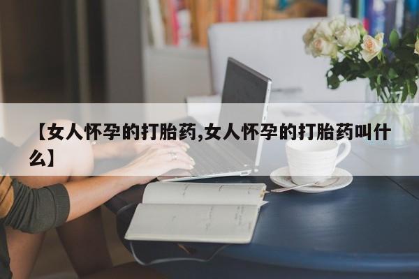 网上打胎药专门卖店【女人怀孕的打胎药,女人怀孕的打胎药叫什么】