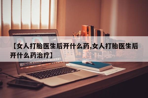 网上打胎药专门卖店【女人打胎医生后开什么药,女人打胎医生后开什么药治疗】