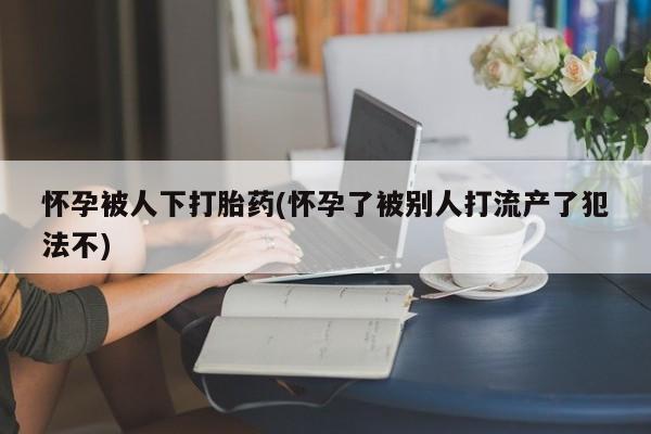 网上打胎药专门卖店怀孕被人下打胎药(怀孕了被别人打流产了犯法不)