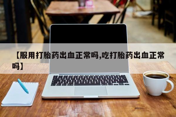 网上打胎药专门卖店【服用打胎药出血正常吗,吃打胎药出血正常吗】