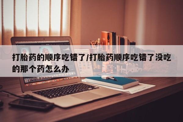 网上打胎药专门卖店打胎药的顺序吃错了/打胎药顺序吃错了没吃的那个药怎么办