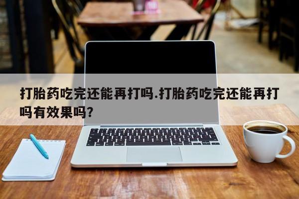 网上打胎药专门卖店打胎药吃完还能再打吗.打胎药吃完还能再打吗有效果吗？