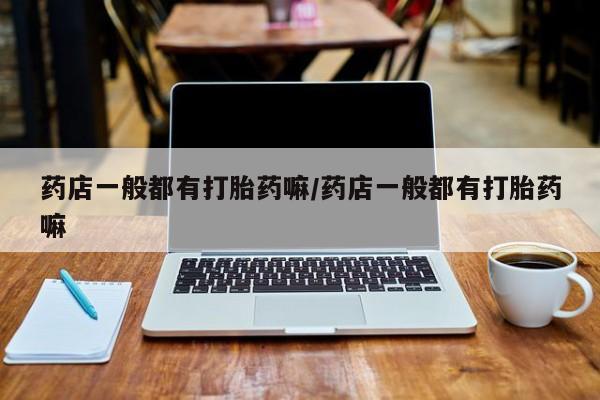 网上打胎药专门卖店药店一般都有打胎药嘛/药店一般都有打胎药嘛
