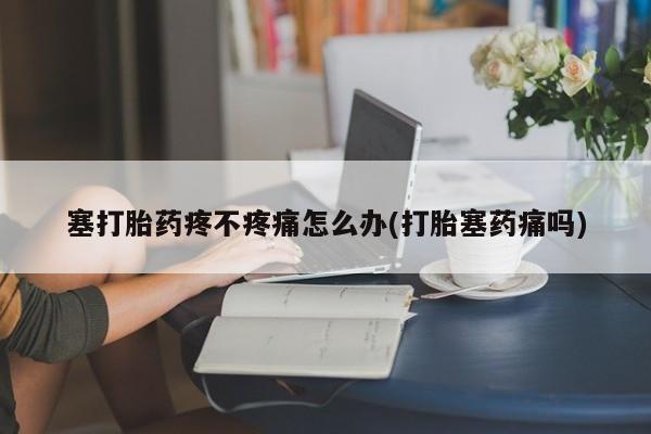 网上打胎药专门卖店塞打胎药疼不疼痛怎么办(打胎塞药痛吗)