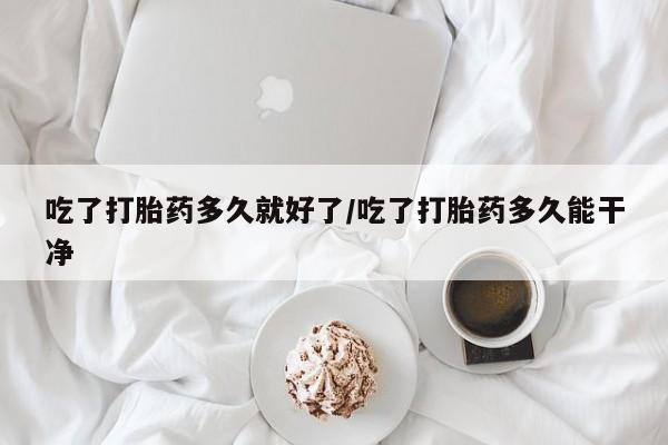 网上打胎药专门卖店吃了打胎药多久就好了/吃了打胎药多久能干净