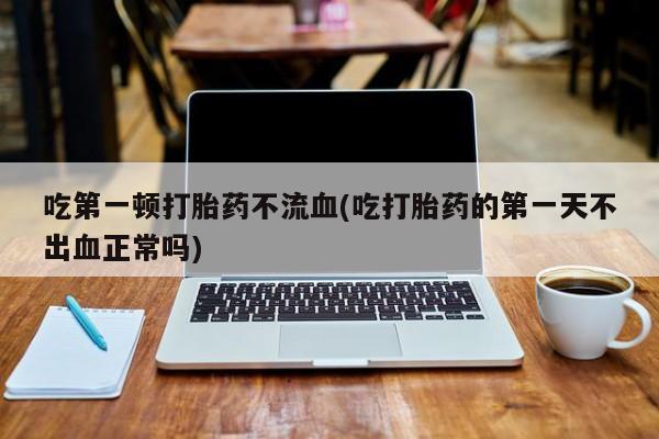 网上打胎药专门卖店吃第一顿打胎药不流血(吃打胎药的第一天不出血正常吗)